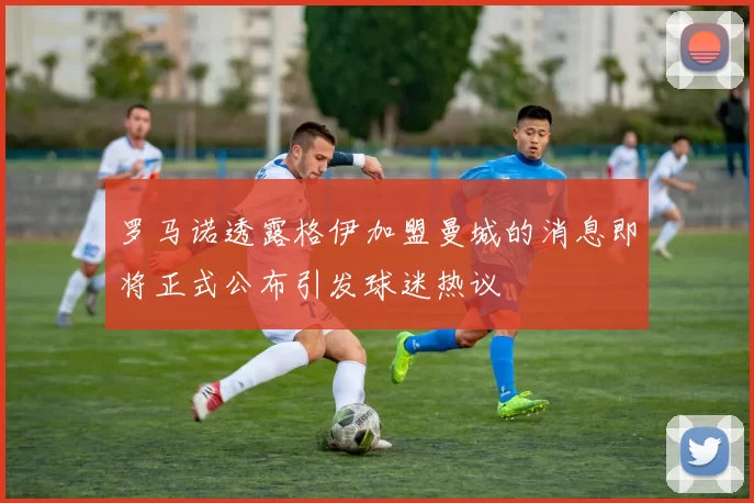 罗马诺透露格伊加盟曼城的消息即将正式公布引发球迷热议