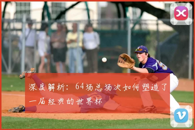 深度解析:64场总场次如何塑造了一届经典的世界杯