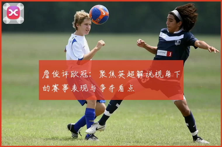 詹俊评欧冠:聚焦英超解说视角下的赛事表现与争夺看点