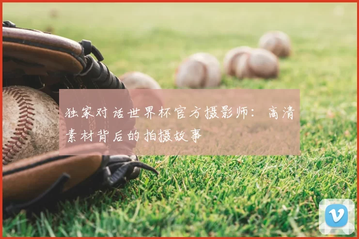 独家对话世界杯官方摄影师:高清素材背后的拍摄故事