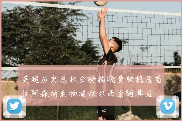 英超历史总积分榜揭晓曼联稳居首位阿森纳利物浦切尔西紧随其后