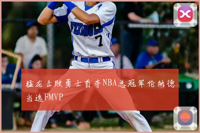 猛龙击败勇士首夺NBA总冠军伦纳德当选FMVP