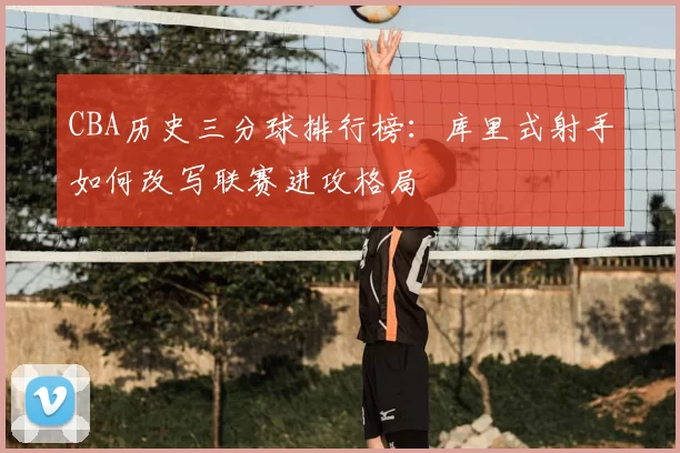 CBA历史三分球排行榜:库里式射手如何改写联赛进攻格局