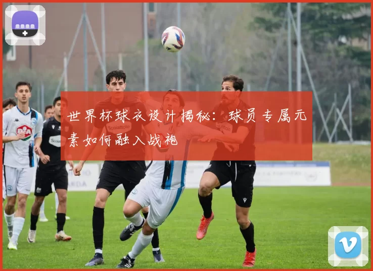 世界杯球衣设计揭秘:球员专属元素如何融入战袍