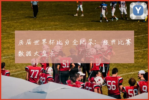 历届世界杯比分全纪录：经典比赛数据大盘点