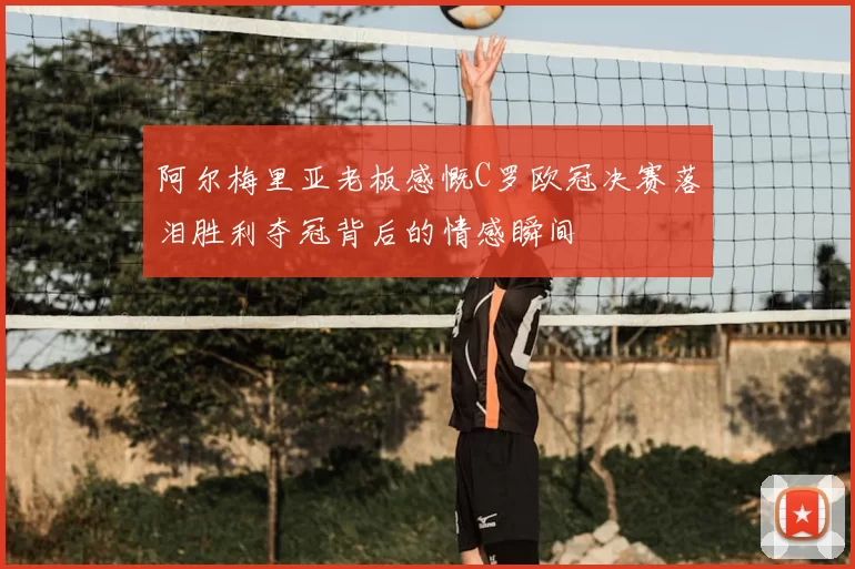 阿尔梅里亚老板感慨C罗欧冠决赛落泪胜利夺冠背后的情感瞬间
