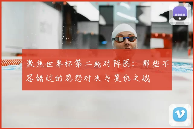 聚焦世界杯第二轮对阵图:那些不容错过的恩怨对决与复仇之战