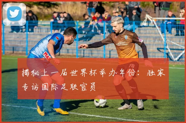 揭秘上一届世界杯举办年份:独家专访国际足联官员
