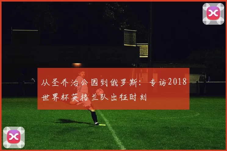 从圣乔治公园到俄罗斯:专访2018世界杯英格兰队出征时刻