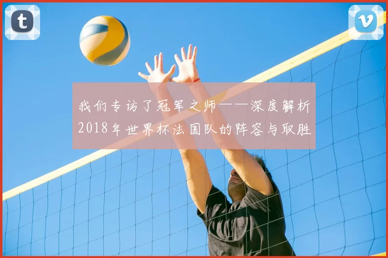 我们专访了冠军之师——深度解析2018年世界杯法国队的阵容与取胜之钥
