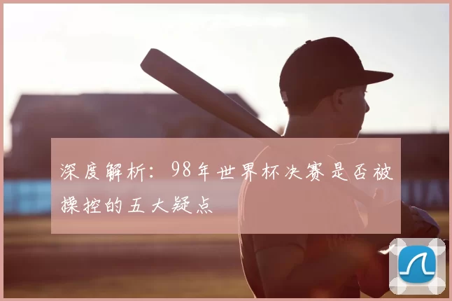 深度解析:98年世界杯决赛是否被操控的五大疑点