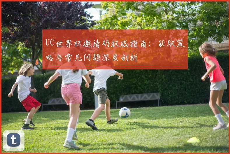 UC世界杯邀请码权威指南:获取策略与常见问题深度剖析