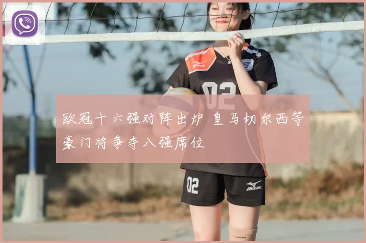 欧冠十六强对阵出炉 皇马切尔西等豪门将争夺八强席位