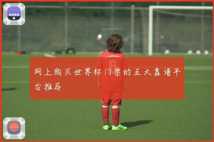 网上购买世界杯门票的五大靠谱平台推荐