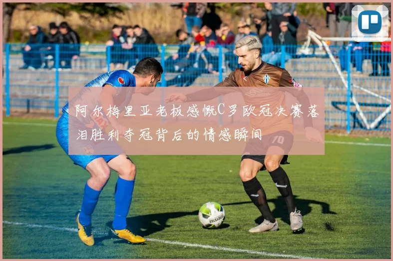 阿尔梅里亚老板感慨C罗欧冠决赛落泪胜利夺冠背后的情感瞬间
