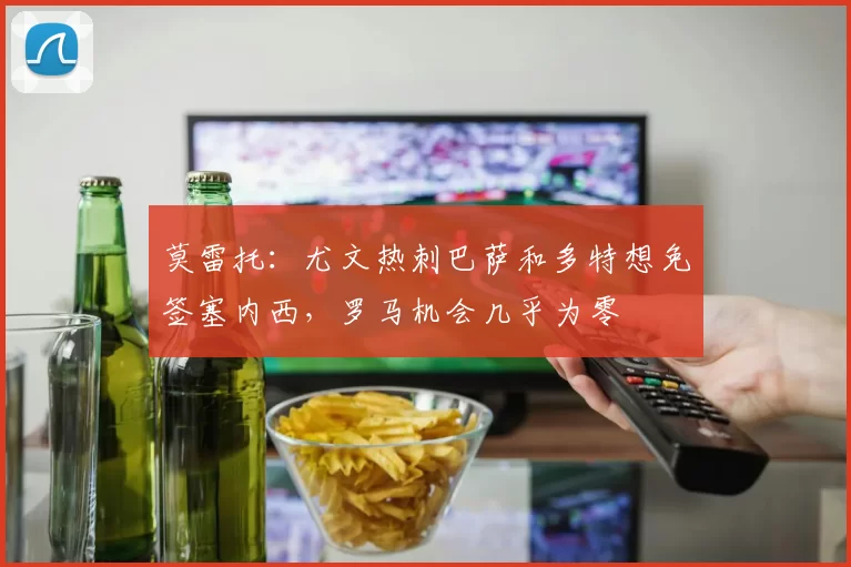 莫雷托:尤文热刺巴萨和多特想免签塞内西,罗马机会几乎为零