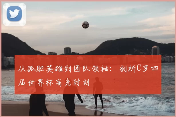 从孤胆英雄到团队领袖:剖析C罗四届世界杯高光时刻