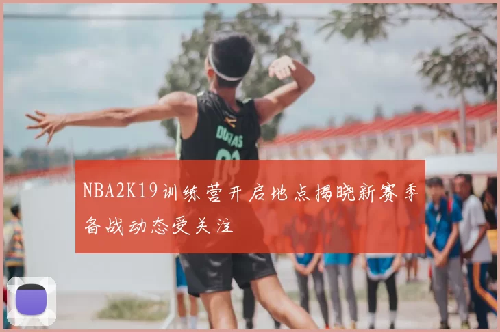 NBA2K19训练营开启地点揭晓新赛季备战动态受关注