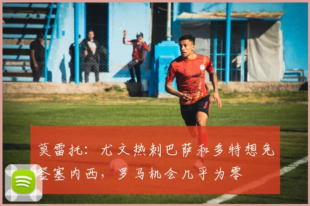 莫雷托:尤文热刺巴萨和多特想免签塞内西,罗马机会几乎为零