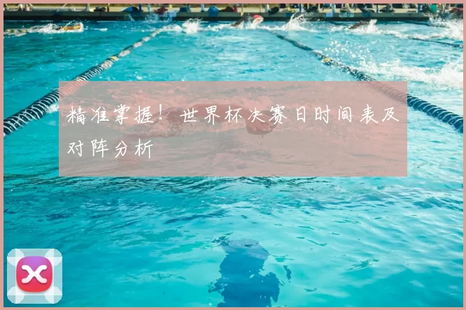 精准掌握!世界杯决赛日时间表及对阵分析