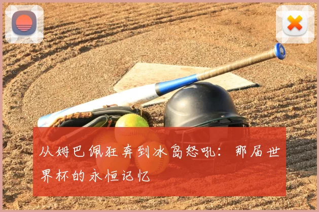 从姆巴佩狂奔到冰岛怒吼:那届世界杯的永恒记忆