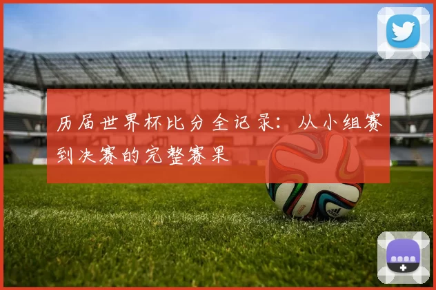历届世界杯比分全记录:从小组赛到决赛的完整赛果