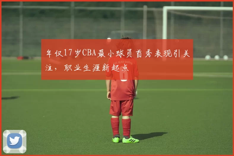 年仅17岁CBA最小球员首秀表现引关注,职业生涯新起点
