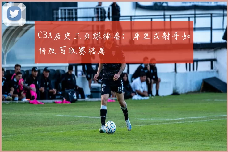 CBA历史三分球排名:库里式射手如何改写联赛格局