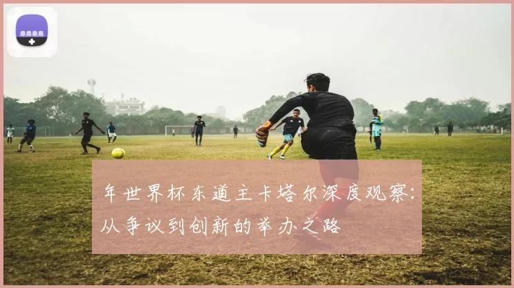 年世界杯东道主卡塔尔深度观察：从争议到创新的举办之路