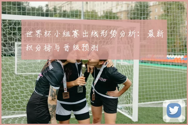 世界杯小组赛出线形势分析:最新积分榜与晋级预测