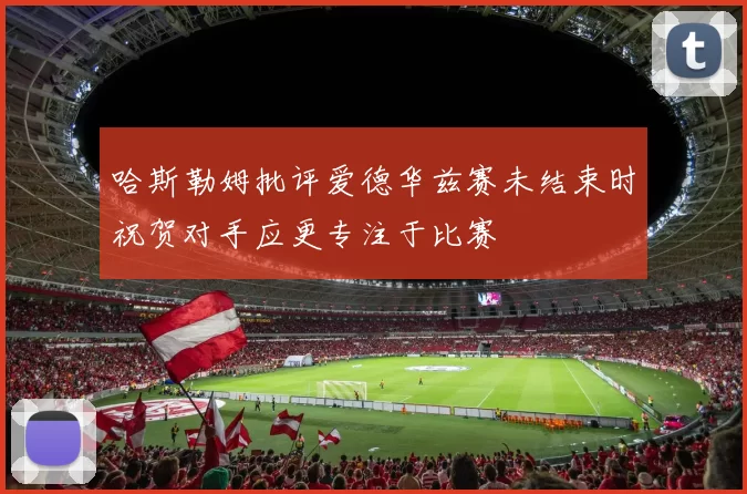 哈斯勒姆批评爱德华兹赛未结束时祝贺对手应更专注于比赛