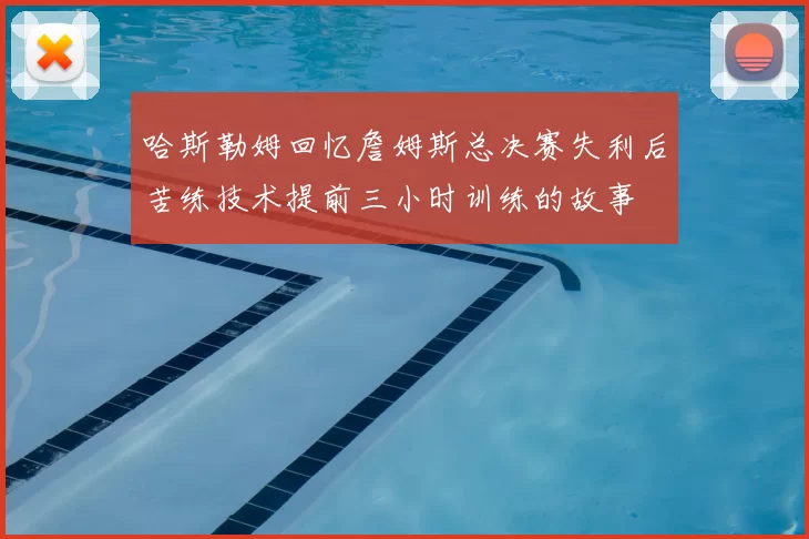 哈斯勒姆回忆詹姆斯总决赛失利后苦练技术提前三小时训练的故事