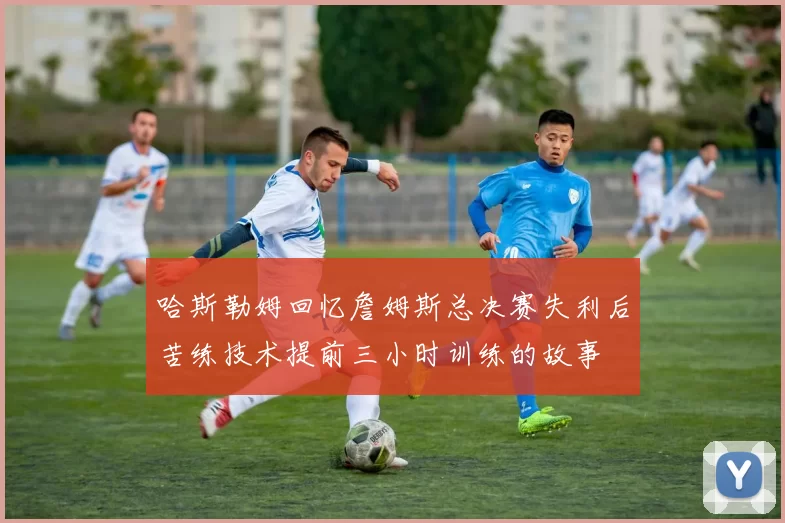 哈斯勒姆回忆詹姆斯总决赛失利后苦练技术提前三小时训练的故事