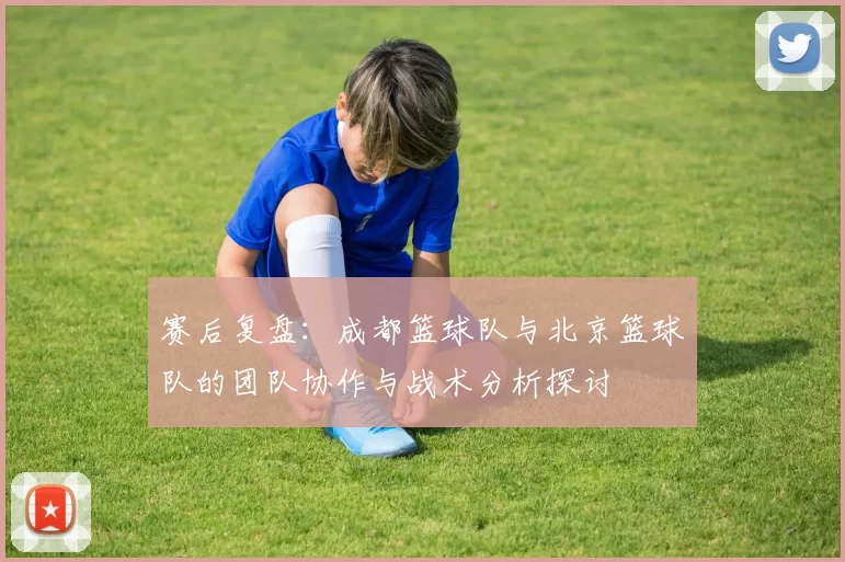 赛后复盘:成都篮球队与北京篮球队的团队协作与战术分析探讨