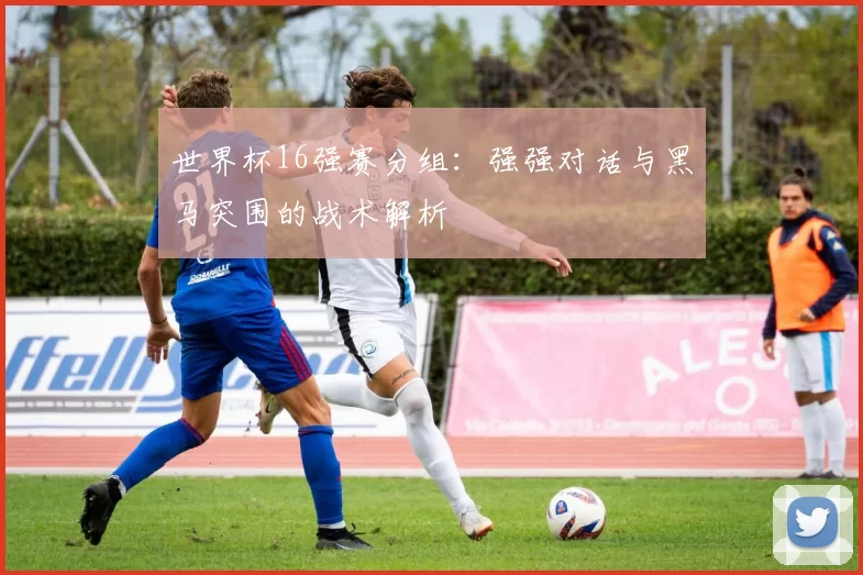 世界杯16强赛分组:强强对话与黑马突围的战术解析