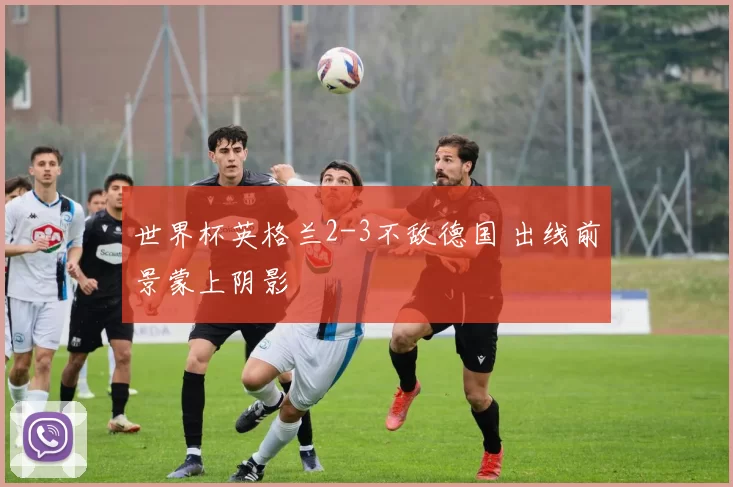 世界杯英格兰2-3不敌德国 出线前景蒙上阴影