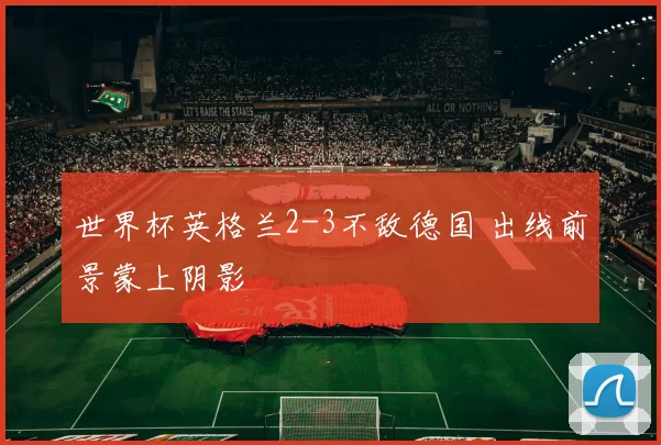 世界杯英格兰2-3不敌德国 出线前景蒙上阴影