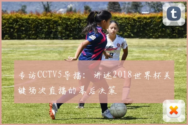 专访CCTV5导播:讲述2018世界杯关键场次直播的幕后决策