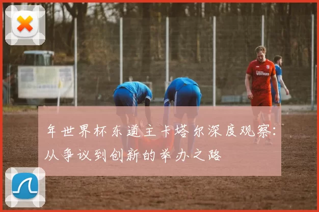 年世界杯东道主卡塔尔深度观察：从争议到创新的举办之路