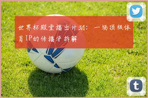 世界杯殿堂播出计划:一场顶级体育IP的传播学拆解