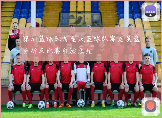 深圳篮球队与重庆篮球队赛后复盘分析及比赛经验总结