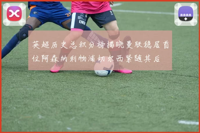 英超历史总积分榜揭晓曼联稳居首位阿森纳利物浦切尔西紧随其后