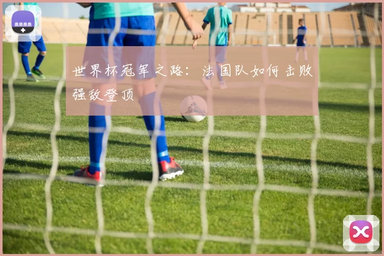 世界杯冠军之路:法国队如何击败强敌登顶