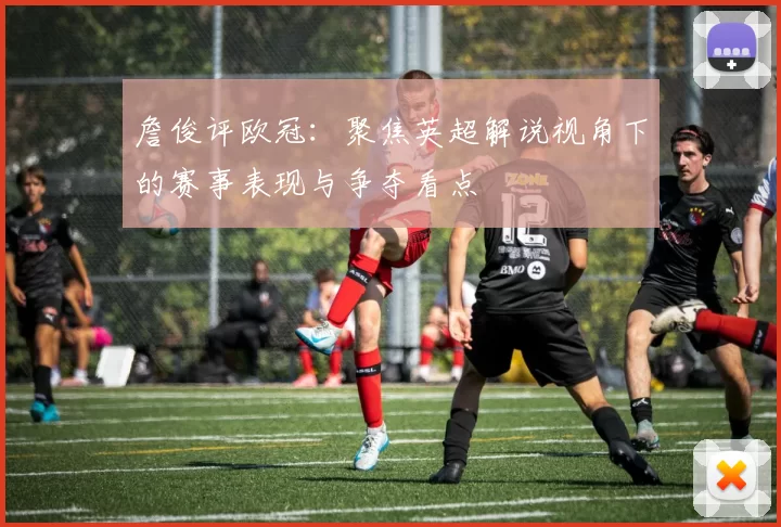 詹俊评欧冠:聚焦英超解说视角下的赛事表现与争夺看点