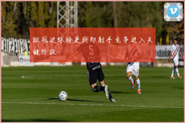 欧冠进球榜更新即射手竞争进入关键阶段