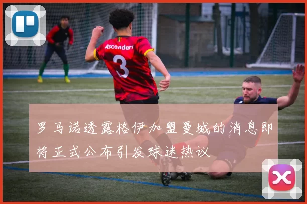 罗马诺透露格伊加盟曼城的消息即将正式公布引发球迷热议