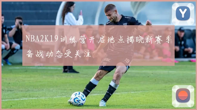NBA2K19训练营开启地点揭晓新赛季备战动态受关注
