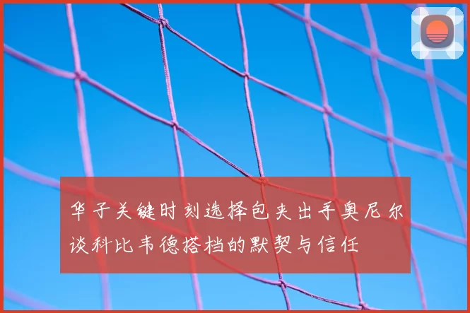 华子关键时刻选择包夹出手奥尼尔谈科比韦德搭档的默契与信任
