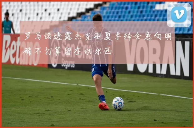 罗马诺透露杰克逊夏季转会意向明确不打算留在切尔西