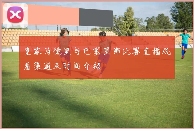 皇家马德里与巴塞罗那比赛直播观看渠道及时间介绍